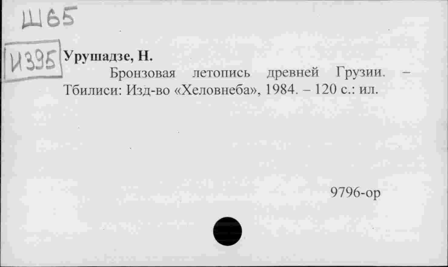 ﻿Урушадзе, H.
Бронзовая летопись древней Грузии.
Тбилиси: Изд-во «Хеловнеба», 1984. - 120 с.: ил.
9796-ор